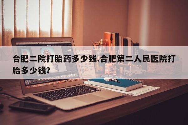 打胎药网上购买合肥二院打胎药多少钱.合肥第二人民医院打胎多少钱？
