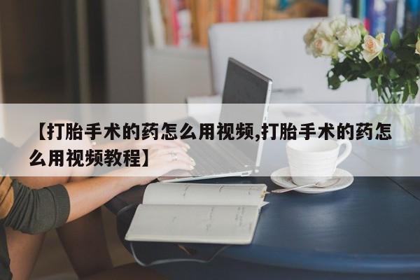 打胎药网上购买【打胎手术的药怎么用视频,打胎手术的药怎么用视频教程】