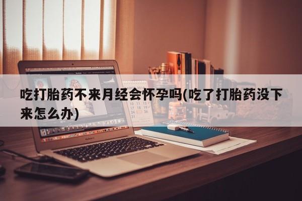 打胎药网上购买吃打胎药不来月经会怀孕吗(吃了打胎药没下来怎么办)
