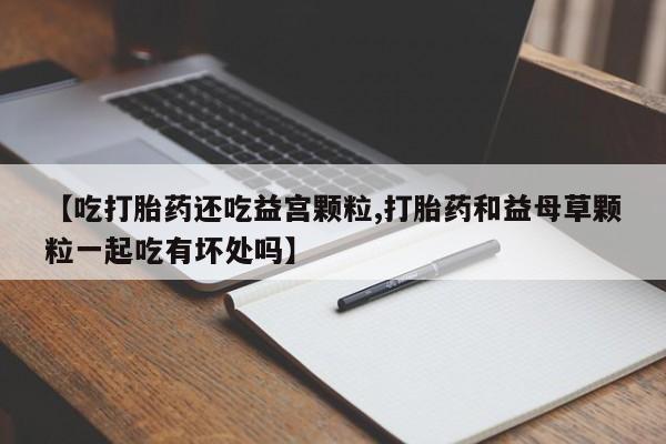 打胎药网上购买【吃打胎药还吃益宫颗粒,打胎药和益母草颗粒一起吃有坏处吗】