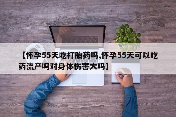 打胎药网上购买【怀孕55天吃打胎药吗,怀孕55天可以吃药流产吗对身体伤害大吗】