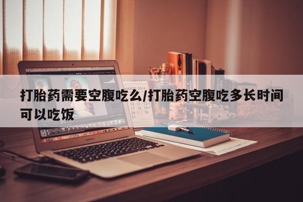 打胎药网上购买打胎药需要空腹吃么/打胎药空腹吃多长时间可以吃饭
