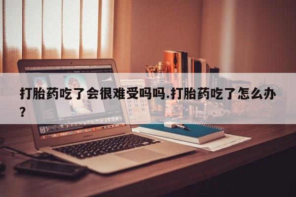 打胎药网上购买打胎药吃了会很难受吗吗.打胎药吃了怎么办？