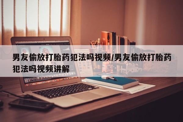 打胎药网上购买男友偷放打胎药犯法吗视频/男友偷放打胎药犯法吗视频讲解