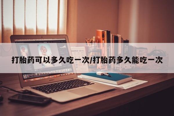 打胎药网上购买打胎药可以多久吃一次/打胎药多久能吃一次