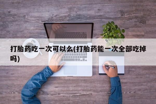 打胎药网上购买打胎药吃一次可以么(打胎药能一次全部吃掉吗)