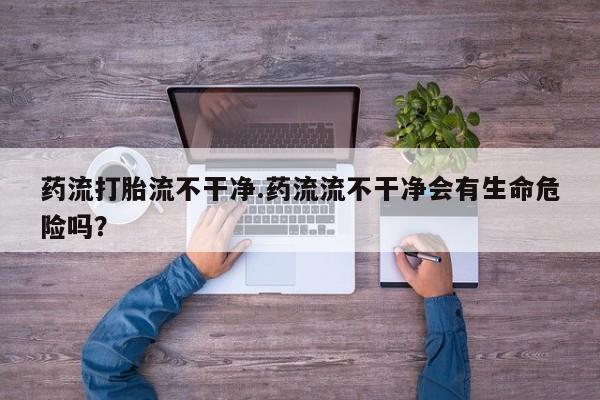 打胎药网上购买药流打胎流不干净.药流流不干净会有生命危险吗？