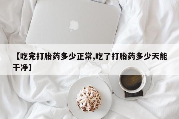 打胎药网上购买【吃完打胎药多少正常,吃了打胎药多少天能干净】