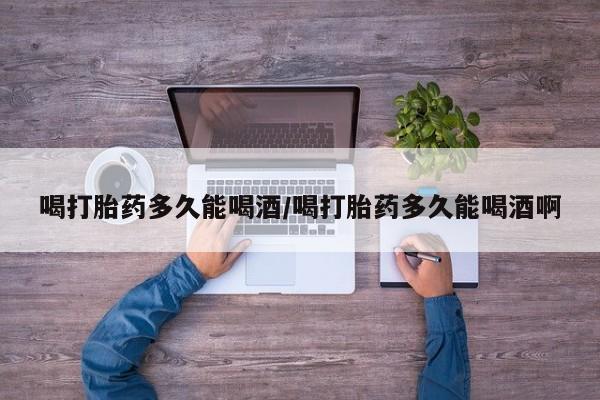 打胎药网上购买喝打胎药多久能喝酒/喝打胎药多久能喝酒啊