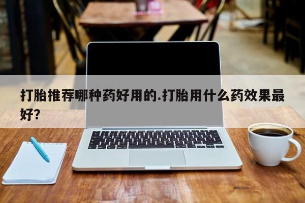 打胎药网上购买打胎推荐哪种药好用的.打胎用什么药效果最好？