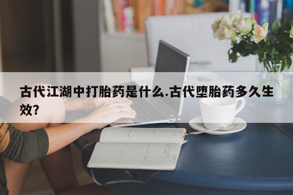 打胎药网上购买古代江湖中打胎药是什么.古代堕胎药多久生效？