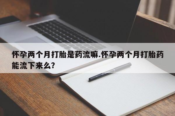 打胎药网上购买怀孕两个月打胎是药流嘛.怀孕两个月打胎药能流下来么？