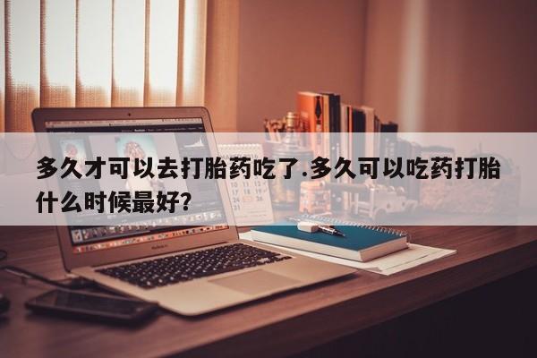 打胎药网上购买多久才可以去打胎药吃了.多久可以吃药打胎什么时候最好？