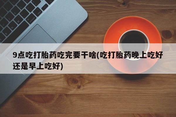 打胎药网上购买9点吃打胎药吃完要干啥(吃打胎药晚上吃好还是早上吃好)