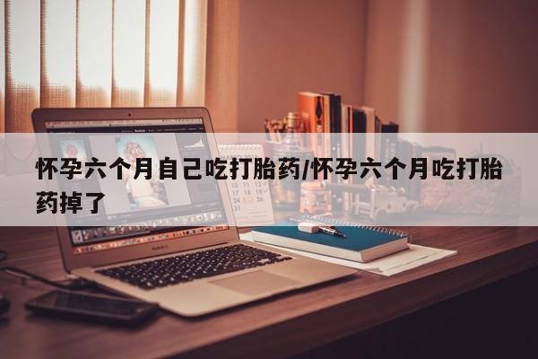 打胎药网上购买怀孕六个月自己吃打胎药/怀孕六个月吃打胎药掉了