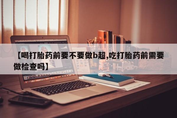 打胎药网上购买【喝打胎药前要不要做b超,吃打胎药前需要做检查吗】