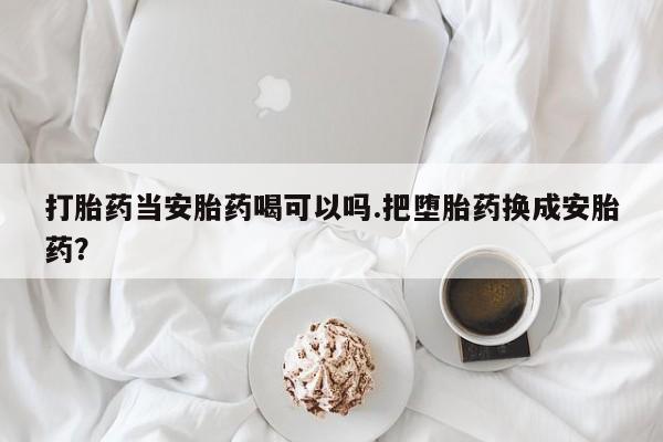 打胎药网上购买打胎药当安胎药喝可以吗.把堕胎药换成安胎药？
