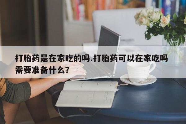 打胎药网上购买打胎药是在家吃的吗.打胎药可以在家吃吗 需要准备什么？