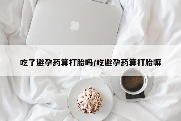 打胎药网上购买吃了避孕药算打胎吗/吃避孕药算打胎嘛