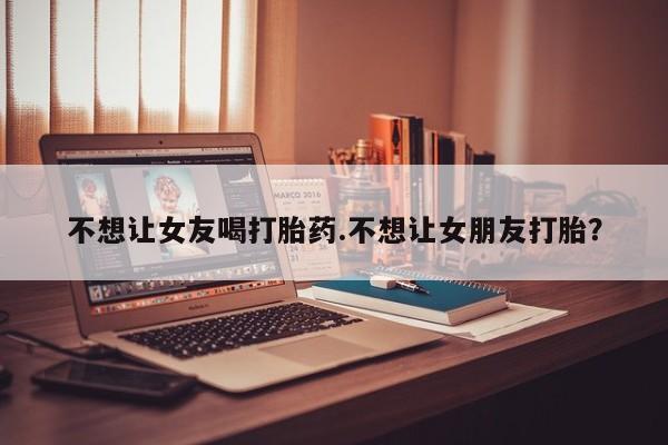 打胎药网上购买不想让女友喝打胎药.不想让女朋友打胎？
