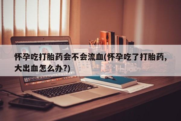 打胎药网上购买怀孕吃打胎药会不会流血(怀孕吃了打胎药,大出血怎么办?)
