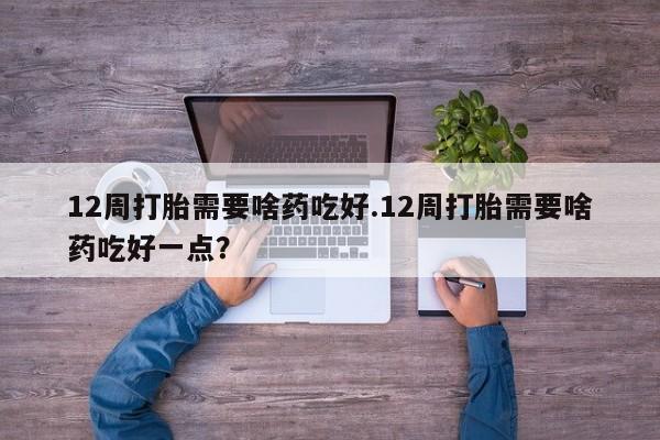 打胎药网上购买12周打胎需要啥药吃好.12周打胎需要啥药吃好一点？
