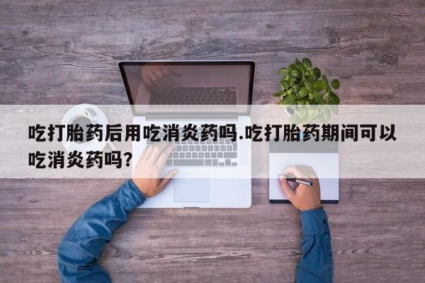 打胎药网上购买吃打胎药后用吃消炎药吗.吃打胎药期间可以吃消炎药吗？