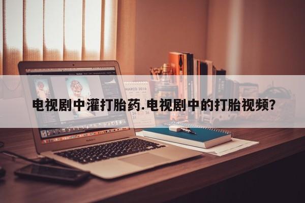 打胎药网上购买电视剧中灌打胎药.电视剧中的打胎视频？