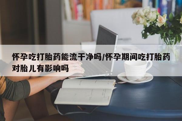 打胎药网上购买怀孕吃打胎药能流干净吗/怀孕期间吃打胎药对胎儿有影响吗