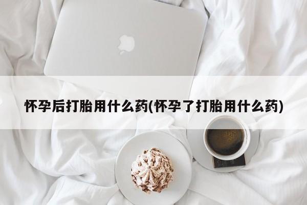 打胎药网上购买怀孕后打胎用什么药(怀孕了打胎用什么药)