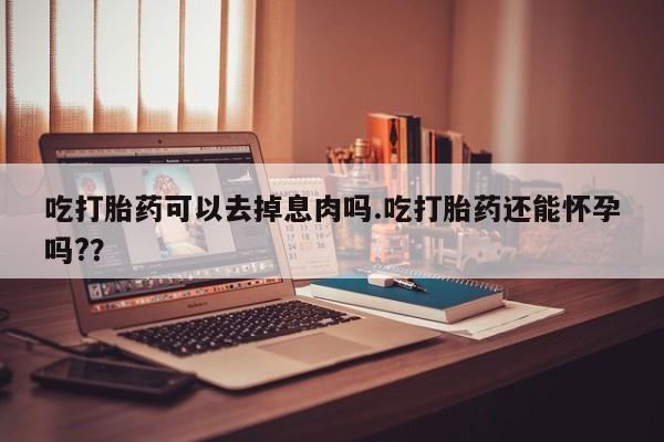 打胎药网上购买吃打胎药可以去掉息肉吗.吃打胎药还能怀孕吗?？