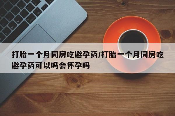 打胎药网上购买打胎一个月同房吃避孕药/打胎一个月同房吃避孕药可以吗会怀孕吗