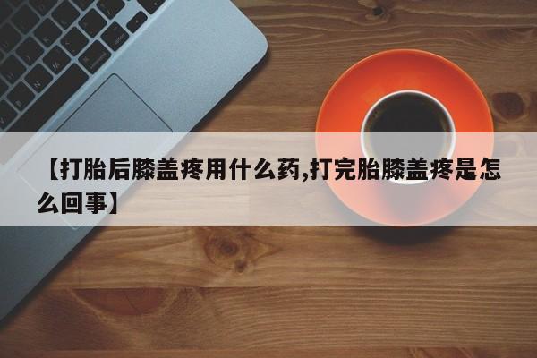 打胎药网上购买【打胎后膝盖疼用什么药,打完胎膝盖疼是怎么回事】